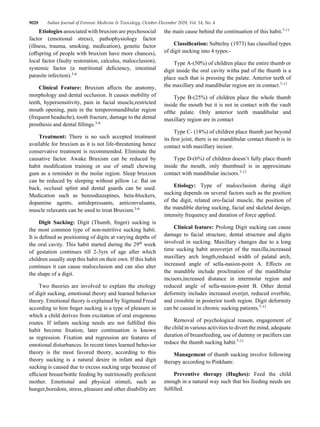 9028 Indian Journal of Forensic Medicine & Toxicology, October-December 2020, Vol. 14, No. 4
Etiologies associated with bruxism are psychosocial
factor (emotional stress), pathophysiology factor
(illness, trauma, smoking, medication), genetic factor
(offspring of people with bruxism have more chances),
local factor (faulty restoration, calculus, malocclusion),
systemic factor (a nutritional deficiency, intestinal
parasite infection).3-6
Clinical Feature: Bruxism affects the anatomy,
morphology and dental occlusion. It causes mobility of
teeth, hypersensitivity, pain in facial muscle,restricted
mouth opening, pain in the temporomandibular region
(frequent headache), tooth fracture, damage to the dental
prosthesis and dental fillings.3-6
Treatment: There is no such accepted treatment
available for bruxism as it is not life-threatening hence
conservative treatment is recommended. Eliminate the
causative factor. Awake Bruxism can be reduced by
habit modification training or use of small chewing
gum as a reminder in the molar region. Sleep bruxism
can be reduced by sleeping without pillow i.e. flat on
back, occlusal splint and dental guards can be used.
Medication such as benzodiazepines, beta-blockers,
dopamine agents, antidepressants, anticonvulsants,
muscle relaxants can be used to treat Bruxism.3-6
Digit Sucking: Digit (Thumb, finger) sucking is
the most common type of non-nutritive sucking habit.
It is defined as positioning of digits at varying depths of
the oral cavity. This habit started during the 29th
week
of gestation continues till 2-3yrs of age after which
children usually stop this habit on their own. If this habit
continues it can cause malocclusion and can also alter
the shape of a digit.
Two theories are involved to explain the etiology
of digit sucking, emotional theory and learned behavior
theory. Emotional theory is explained by Sigmund Freud
according to him finger sucking is a type of pleasure in
which a child derives from excitation of oral erogenous
routes. If infants sucking needs are not fulfilled this
habit become fixation, later continuation is known
as regression. Fixation and regression are features of
emotional disturbances. In recent times learned behavior
theory is the most favored theory, according to this
theory sucking is a natural desire in infant and digit
sucking is caused due to excess sucking urge because of
efficient breast/bottle feeding by nutritionally proficient
mother. Emotional and physical stimuli, such as
hunger,boredom, stress, pleasure and other disability are
the main cause behind the continuation of this habit.7-11
Classification: Subtelny (1973) has classified types
of digit sucking into 4 types:-
Type A-(50%) of children place the entire thumb or
digit inside the oral cavity witha pad of the thumb is a
place such that is pressing the palate. Anterior teeth of
the maxillary and mandibular region are in contact.7-11
Type B-(25%) of children place the whole thumb
inside the mouth but it is not in contact with the vault
ofthe palate. Only anterior teeth mandibular and
maxillary region are in contact
Type C- (18%) of children place thumb just beyond
its first joint, there is no mandibular contact thumb is in
contact with maxillary incisor.
Type D-(6%) of children doesn’t fully place thumb
inside the mouth, only thumbnail is in approximate
contact with mandibular incisors.7-11
Etiology: Type of malocclusion during digit
sucking depends on several factors such as the position
of the digit, related oro-facial muscle, the position of
the mandible during sucking, facial and skeletal design,
intensity frequency and duration of force applied.
Clinical feature: Prolong Digit sucking can cause
damage to facial structure, dental structure and digits
involved in sucking. Maxillary changes due to a long
time sucking habit areoverjet of the maxilla,increased
maxillary arch length,reduced width of palatal arch,
increased angle of sella-nasion-point A. Effects on
the mandible include proclination of the mandibular
incisors,increased distance in intermolar region and
reduced angle of sella-nasion-point B. Other dental
deformity includes increased overjet, reduced overbite,
and crossbite in posterior tooth region. Digit deformity
can be caused in chronic sucking patients.7-11
Removal of psychological reason, engagement of
the child in various activities to divert the mind, adequate
duration of breastfeeding, use of dummy or pacifiers can
reduce the thumb sucking habit.7-11
Management of thumb sucking involve following
therapy according to Pinkham:
Preventive therapy (Hughes): Feed the child
enough in a natural way such that his feeding needs are
fulfilled.
 