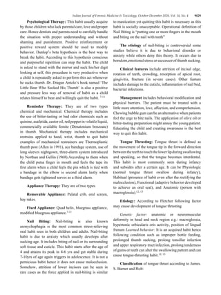 Indian Journal of Forensic Medicine & Toxicology, October-December 2020, Vol. 14, No. 4 9029
Psychological Therapy: This habit usually acquire
by those children who lack parental care, love and proper
care. Hence dentists and parents need to carefully handle
the situation with proper understanding and without
shaming and punishment. Positive reinforcement or
positive reward system should be used to modify
behavior. Dunlop’s beta hypothesis is the best way to
break the habit. According to this hypothesis conscious
and purposeful repetition can stop the habit. The child
is asked to stand with the mirror and suck his/her digit
looking at self, this procedure is very productive when
a child is repeatedly asked to perform this act whenever
he sucks thumb. Dr. Dragan Antolo’s book named ‘The
Little Bear Who Sucked His Thumb’ is also a positive
and pressure less way of removal of habit as a child
relates himself to bear and willingly quit the habit. 7-11
Reminder Therapy: They are of two types
chemical and mechanical. Chemical therapy includes
the use of bitter-tasting or bad odor chemicals such as
quinine, asafetida, castor oil, red pepper in volatile liquid,
commercially available femite (Denatonium benzoate)
in thumb. Mechanical therapy includes mechanical
restrains applied to hand, wrist, thumb to quit habit
examples of mechanical restrainers are Thermoplastic
thumb post (Allen in 1991), ace bandage system, use of
long sleeves nightgown, three-alarm system introduced
by Northan and Gellin (1968).According to them when
the child putsa finger in mouth and feels the tape its
first alarm when a child feels the pin which is tied with
a bandage in the elbow is second alarm lastly when
bandage gets tightened serves as a third alarm.
Appliance Therapy: They are of two types
Removable Appliance: Palatal crib, oral screen,
hay rakes.
Fixed Appliance: Quad helix, bluegrass appliance,
modified bluegrass appliance.7-11
Nail Biting: Nail-biting is also known
asonychophagia is the most common stress-relieving
oral habit seen in both children and adults. Nail-biting
habit is due to anxiety which usually develops after
sucking age. It includes biting of nail or its surrounding
soft tissue and cuticle. This habit starts after the age of
4 and attains its peak in 4-6 yrs and get stable during
7-10yrs of age again triggers in adolescence. It is not a
pernicious habit hence it does not cause malocclusion.
Somehow, attrition of lower incisors can be seen in
rare cases as the force applied in nail-biting is similar
to mastication yet quitting this habit is necessary as this
habit is socially unacceptable. Operational definition of
Nail Biting is “putting one or more fingers in the mouth
and biting on the nail with teeth”
The etiology of nail-biting is controversial some
studies believe it is due to behavioral disorder or
anxiety while others deny this theory. It occurs due to
boredom,emotional stress or successor of thumb sucking.
Clinical features include attrition of incisal edge,
rotation of teeth, crowding, resorption of apical root,
gingivitis, fracture (in severe cases). Other feature
includes damage to the cuticle, inflammation of nail bed,
bacterial infections.
Management includes behavioral modification and
physical barriers. The patient must be treated with a
little more attention, love, affection, and comprehension.
Chewing bubble gum can be an alternative when patients
feel the urge to bite nails. The application of olive oil or
bitter-tasting preparation might annoy the young patient.
Educating the child and creating awareness is the best
way to quit this habit.
Tongue Thrusting: Tongue thrust is defined as
the movement of the tongue tip in the forward direction
betweentheteethtotouchthelowerlipduringswallowing
and speaking, so that the tongue becomes interdental.
This habit is most commonly seen during infancy
and subsides after a certain age. It can be Physiologic
(normal tongue thrust swallow during infancy),
Habitual (presence of habit even after the rectifying the
malocclusion), Functional (adaptive behavior developed
to achieve an oral seal), and Anatomic (person with
macroglossia).12, 13
Etiology: According to Fletcher following factor
may cause development of tongue thrusting
Genetic factor: anatomic or neuromuscular
deformity in head and neck region e.g.: macroglossia,
hypertonic orbicularis oris activity, position of lingual
frenum Learned behavior: It is an acquired habit hence
following condition such as improper bottle feeding,
prolonged thumb sucking, prolong tonsillar infection
and upper respiratory tract infection, prolong tenderness
of gums or teeth can alter the swallowing pattern and can
cause tongue-thrusting habit.12, 13
Classification of tongue thrust according to James.
S. Barner and Holt:
 