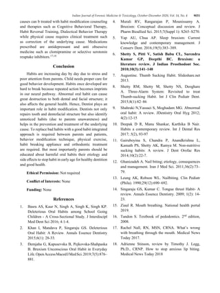 Indian Journal of Forensic Medicine & Toxicology, October-December 2020, Vol. 14, No. 4 9031
causes can b treated with habit modification counseling
and therapies such as Cognitive Behavioral Therapy,
Habit Reversal Training, Dialectical Behavior Therapy
while physical cause requires clinical treatment such
as correction of the underlying cause. Medications
prescribed are antidepressant and anti obsessive
medicine such as clomipramine or selective serotonin
reuptake inhibitors.17,18
Conclusion
Habits are increasing day by day due to stress and
poor attention from parents. Child needs proper care for
good behavior development. Habits once developed are
hard to break because repeated action becomes imprints
in our neural pathway. Abnormal oral habit can cause
great destruction to both dental and facial structure; it
also affects the general health. Hence, Dentist plays an
important role in habit modification. Dentists not only
repairs tooth and dentofacial structure but also identify
unnoticed habits (due to parents unawareness) and
helps in the prevention and treatment of the underlying
cause. To replace bad habits with a good habit integrated
approach is required between parents and patients,
behavior modification technique, physical exercise,
habit breaking appliance and orthodontic treatment
are required. But most importantly parents should be
educated about harmful oral habits their etiology and
side effects to stop habit in early age for healthy dentition
and good health.
Ethical Permission: Not required
Conflict of Interests: None
Funding: None
References
1. Basra AS, Kaur N, Singh A, Singh K, Singh KP.
Deleterious Oral Habits among School Going
Children - A Cross-Sectional Study. J Interdiscipl
Med Dent Sci 2016; 4:1-4.
2. Khan I, Mandava P, Singaraju GS. Deleterious
Oral Habit: A Review. Annals Essence Dentistry
2015;6(1): 28-33.
3. Demjaha G, Kapusevska B, Pejkovska-Shahpaska
B. Bruxism Unconscious Oral Habit in Everyday
Life.OpenAccessMacedJMedSci.2019;7(5):876–
881.
4. Murali RV, Rangarajan P, Mounissamy A.
Bruxism: Conceptual discussion and review. J
Pharm Bioallied Sci. 2015;7(Suppl 1): S265–S270.
5. Yap AU, Chua AP. Sleep bruxism: Current
knowledge and contemporary management. J
Conserv Dent. 2016;19(5):383–389.
6. Shetty S, Pitti V, Satish Babu CL, Surendra
Kumar GP, Deepthi BC. Bruxism: a
literature review. J Indian Prosthodont Soc.
2010;10(3):141–148
7. Augustine. Thumb Sucking Habit. Slideshare.net
2013.
8. Shetty RM, Shetty M, Shetty NS, Deoghare
A. Three-Alarm System: Revisited to treat
Thumb-sucking Habit. Int J Clin Pediatr Dent.
2015;8(1):82–86
9. Shahraki N,Yassaei S, Moghadam MG. Abnormal
oral habit: A review. JDentistry Oral Hyg 2012;
4(2):12-15
10. Deepak D R, Manu Shankar, Karthika B Nair.
Habits a contemporary review. Int J Dental Res
2017; 5(2), 93-97
11. Gairuboyina S, Chandra P, Anandkrishna L,
Kamath PS, Shetty AK, Ramya M. Non-nutritive
sucking habits: A review. J Dent Orofac Res
2014;10(2):22-7.
12. Ghanizadeh A. Nail biting; etiology, consequences
and management. Iran J Med Sci. 2011;36(2):73–
79.
13. Leung AK, Robson WL. Nailbiting. Clin Pediatr
(Phila). 1990;29(12):690–692.
14. Singaraju GS, Kumar C. Tongue thrust Habit- A
review. Annals Essence Dentistry. 2009; 1(2): 14-
23.
15. Ziaul R. Mouth breathing. National health portal
2019.
16. Tandon S. Textbook of pedodontics. 2nd edition,
2008.
17. Rachel Nall, RN, MSN, CRNA. What’s wrong
with breathing through the mouth. Medical News
Today 2017.
18. Adrienne Stinson, review by Timothy J. Legg,
Ph.D., CRNP. How to stop anxious lip biting.
Medical News Today 2018
 