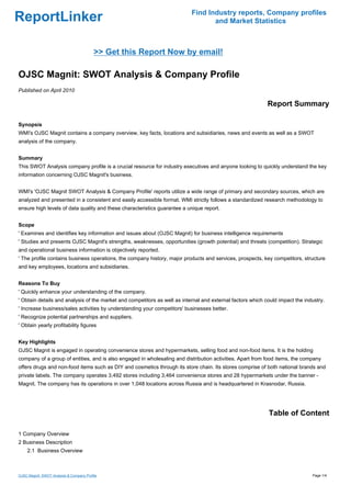 Find Industry reports, Company profiles
ReportLinker                                                                      and Market Statistics



                                          >> Get this Report Now by email!

OJSC Magnit: SWOT Analysis & Company Profile
Published on April 2010

                                                                                                            Report Summary

Synopsis
WMI's OJSC Magnit contains a company overview, key facts, locations and subsidiaries, news and events as well as a SWOT
analysis of the company.


Summary
This SWOT Analysis company profile is a crucial resource for industry executives and anyone looking to quickly understand the key
information concerning OJSC Magnit's business.


WMI's 'OJSC Magnit SWOT Analysis & Company Profile' reports utilize a wide range of primary and secondary sources, which are
analyzed and presented in a consistent and easily accessible format. WMI strictly follows a standardized research methodology to
ensure high levels of data quality and these characteristics guarantee a unique report.


Scope
' Examines and identifies key information and issues about (OJSC Magnit) for business intelligence requirements
' Studies and presents OJSC Magnit's strengths, weaknesses, opportunities (growth potential) and threats (competition). Strategic
and operational business information is objectively reported.
' The profile contains business operations, the company history, major products and services, prospects, key competitors, structure
and key employees, locations and subsidiaries.


Reasons To Buy
' Quickly enhance your understanding of the company.
' Obtain details and analysis of the market and competitors as well as internal and external factors which could impact the industry.
' Increase business/sales activities by understanding your competitors' businesses better.
' Recognize potential partnerships and suppliers.
' Obtain yearly profitability figures


Key Highlights
OJSC Magnit is engaged in operating convenience stores and hypermarkets, selling food and non-food items. It is the holding
company of a group of entities, and is also engaged in wholesaling and distribution activities. Apart from food items, the company
offers drugs and non-food items such as DIY and cosmetics through its store chain. Its stores comprise of both national brands and
private labels. The company operates 3,492 stores including 3,464 convenience stores and 28 hypermarkets under the banner -
Magnit. The company has its operations in over 1,048 locations across Russia and is headquartered in Krasnodar, Russia.




                                                                                                            Table of Content

1 Company Overview
2 Business Description
    2.1 Business Overview



OJSC Magnit: SWOT Analysis & Company Profile                                                                                   Page 1/4
 