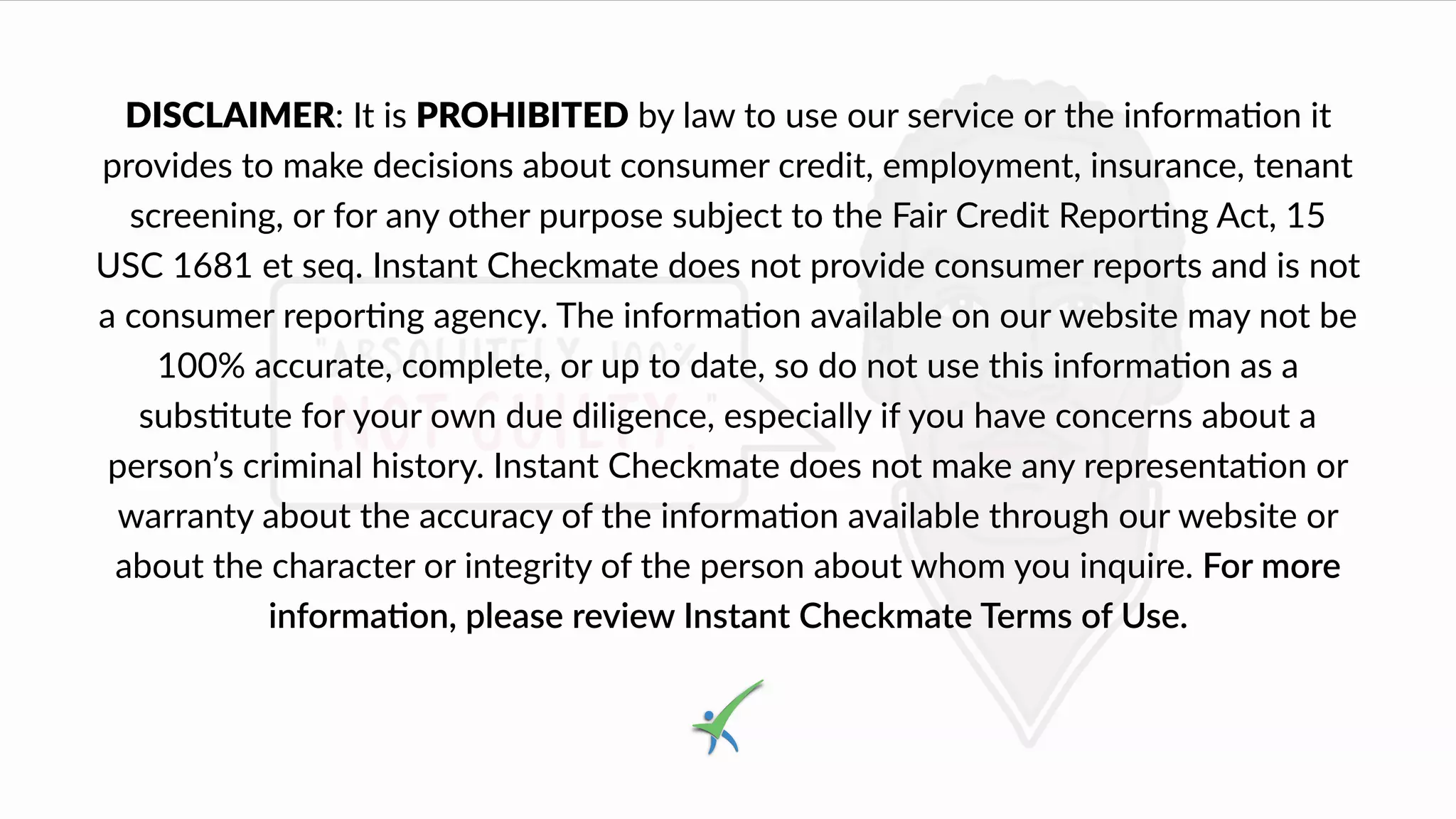 DISCLAIMER: It is PROHIBITED by law to use our service or the informa4on it
provides to make decisions about consumer credit, employment, insurance, tenant
screening, or for any other purpose subject to the Fair Credit Repor8ng Act, 15
USC 1681 et seq. Instant Checkmate does not provide consumer reports and is not
a consumer repor,ng agency. The informa,on available on our website may not be
100% accurate, complete, or up to date, so do not use this informa6on as a
subs$tute for your own due diligence, especially if you have concerns about a
person’s criminal history. Instant Checkmate does not make any representa6on or
warranty about the accuracy of the informa1on available through our website or
about the character or integrity of the person about whom you inquire. For more
informa(on, please review Instant Checkmate Terms of Use.
 