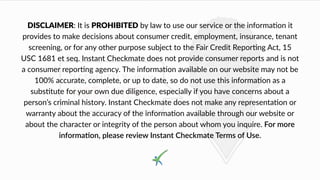 DISCLAIMER: It is PROHIBITED by law to use our service or the informa4on it
provides to make decisions about consumer credit, employment, insurance, tenant
screening, or for any other purpose subject to the Fair Credit Repor8ng Act, 15
USC 1681 et seq. Instant Checkmate does not provide consumer reports and is not
a consumer repor,ng agency. The informa,on available on our website may not be
100% accurate, complete, or up to date, so do not use this informa6on as a
subs$tute for your own due diligence, especially if you have concerns about a
person’s criminal history. Instant Checkmate does not make any representa6on or
warranty about the accuracy of the informa1on available through our website or
about the character or integrity of the person about whom you inquire. For more
informa(on, please review Instant Checkmate Terms of Use.
 