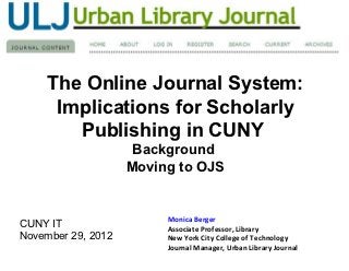 The Online Journal System:
      Implications for Scholarly
         Publishing in CUNY
             OJS Background and
          Urban Library Journal on OJS


                      Monica Berger
CUNY IT               Associate Professor, Library
November 29, 2012     New York City College of Technology
                      Journal Manager, Urban Library Journal
 