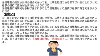 ④管理者の病気や出張の場合であっても、仕事を処理できる部下がいることになって、
仕事の遂行に空白が生まれないようになる。
⑤管理者に時間的な余裕が生まれることで管理者はより重要な仕事に専念できるよう
になる。
【留意点】
① 部下の能力を超えて権限を委譲した場合、失敗する確率が高まり失敗したときに
は部下が自信を失いかねない。部下の能力から見て、努力すれば達成できる範囲内で
権限を委譲することが大切である。
② 委譲した仕事を部下が苦労して処理している姿を見ると管理者は口を出したくな
る。しかし、口を出せば出すほど委譲したことにはならない、管理者はなるべく口を
はさまないようにすることが大切である。
③ 委譲した仕事の責任を部下だけに負わせたり、功績を管理者だけで独占したりす
れば、部下は不満を持つ。「責任は自分に、功績は部下に」という気持ちが大切であ
る。
 