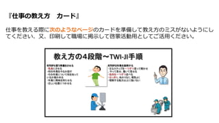 『仕事の教え方 カード』
仕事を教える際に次のようなページのカードを準備して教え方のミスがないようにし
てください、又、印刷して職場に掲示して啓蒙活動用としてご活用ください。
 