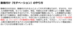 動機付け（モチベーション）のやり方
動機付けの方法は、動機付けられる人によってそれぞれ異なります。すなわち、その
人の資質や性格、もっている望み、地位、年齢などの多く要素によって動機（意欲）
の強さや思考が変化するからです。今日の組織や職場において、人を積極的な行動に
駆り立てる動因は、承認や自尊心、自己実現への欲求にあることは明らかです。ここ
では動機付けの考え方について、今日において主流をなしている「マズローの欲求段
階説」と「ハーツバーグの動機付け理論」を紹介します。マズロー、ハーツバークは
人間の行動を研究するアメリカの行動科学者でその考え方はマネジメント理論全般に
おいても大きな彰響力を持っています。
 