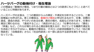 ハーツバーグの動機付け・衛生理論
この理論は「動機付け要因、つまり行動の動因とは２つの欲求にもとづく」と述べて
いることに特徴があります。
ハーズバーグの主張は、二つの要因から人の満足・不満足を分析することから、二要
因理論とも呼ばれる。第１の要因は、動機付け要因と呼ばれるもので、仕事、目標の
達成、達成の承認、やりがいのある仕事、責任の増大、成長などがあります。仕事の
満足に関わるのは、「達成すること」「承認されること」「仕事そのもの」「責任」
「昇進」など。これらが満たされると満足感を覚えるが、欠けていても職務不満足を
引き起こすわけではない。動機付け要因は、マズローの欲求段階説でいうと「自己実
現欲求」「自尊欲求」さらに「社会的欲求」の一部に該当する欲求を満たすものと
なっている。
 