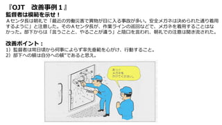 『OJT 改善事例１』
監督者は模範を示せ！
Ａセンタ長は朝礼で「最近の労働災害で異物が目に入る事故が多い。安全メガネは決められた通り着用
するように」と注意した。そのＡセンタ長が、作業ラインの巡回などで、メガネを着用することはな
かった。部下からは「言うことと、やることが違う」と陰口を言われ、朝礼での注意は聞き流された。
改善ポイント：
1）監督者は常日頃から何事によらず率先垂範を心がけ、行動すること。
2）部下への躾は自分への躾″であると思え。
 