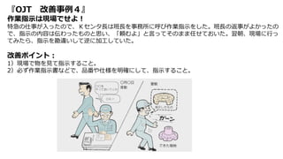 『OJT 改善事例４』
作業指示は現場でせよ！
特急の仕事が入ったので、Ｋセンタ長は班長を事務所に呼び作業指示をした。班長の返事がよかったの
で、指示の内容は伝わったものと思い、「頼むよ」と言ってそのまま任せておいた。翌朝、現場に行っ
てみたら、指示を勘違いして逆に加工していた。
改善ポイント：
1）現場で物を見て指示すること。
2）必ず作業指示書などで、品番や仕様を明確にして、指示すること。
 