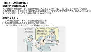 『OJT 改善事例６』
初めての失敗は叱るな！
「人を憎まず罪を憎め」という言葉がある。人は誰でも失敗する。 ミスをした人を決して叱るな。
ミスが出た時に、上司はミスを起させるような環境にしていたことを反省すべきだ。起こるべくして起
きたのだと思え、そして同じ失敗を2度したらキチンと叱れ。
改善ポイント：
1)ミスの要因を調べ、キチンと再発防止を図ること。
2)その内容をミスした人によく説明しておくこと。
3）それでも同じミスをしたら、その時はキッチリ叱ること。
 