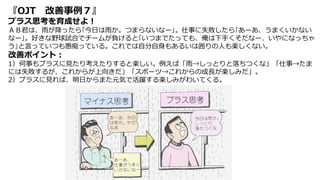 『OJT 改善事例７』
プラス思考を育成せよ！
ＡＢ君は、雨が降ったら｢今日は雨か。つまらないなー｣。仕事に失敗したら｢あーあ、うまくいかない
なー｣。好きな野球試合でチームが負けると｢いつまでたっても、俺は下手くそだなー、いやになっちゃ
う｣と言っていつも愚痴っている。これでは自分自身もあるいは囲りの人も楽しくない。
改善ポイント：
1）何事もプラスに見たり考えたりすると楽しい。例えば「雨→しっとりと落ちつくな」「仕事→たま
には失敗するが、これからが上向きだ」「スポーツ→これからの成長が楽しみだ」。
2）プラスに見れば、明日からまた元気で活躍する楽しみがわいてくる。
 
