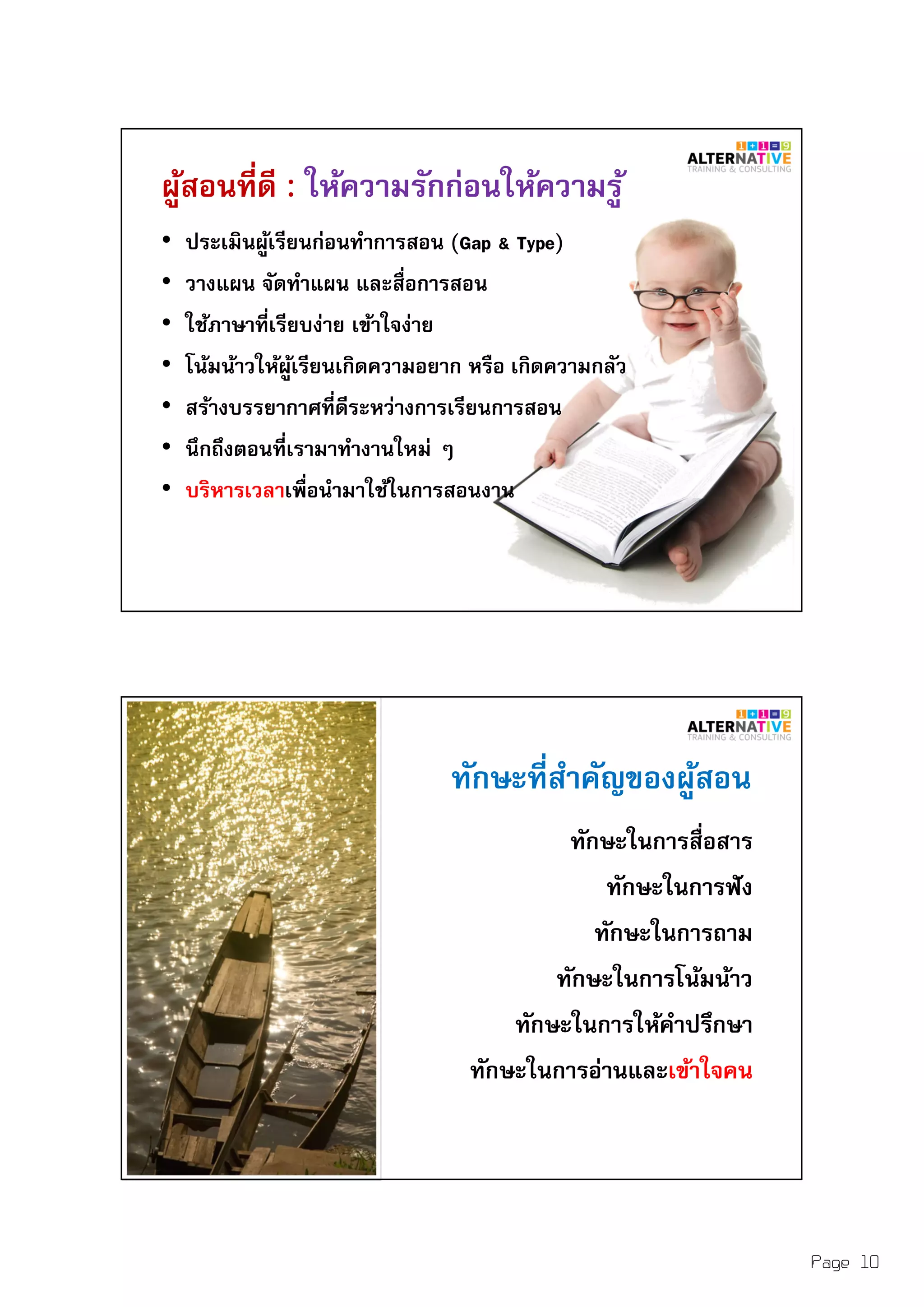 Page 10
ผู้สอนทีดี : ให้ความรักก่อนให้ความรู้
• ประเมินผู้เรียนก่อนทําการสอน (Gap & Type)
• วางแผน จัดทําแผน และสือการสอน
• ใช้ภาษาทีเรียบง่าย เข้าใจง่าย
• โน้มน้าวให้ผู้เรียนเกิดความอยาก หรือ เกิดความกลัว
• สร้างบรรยากาศทีดีระหว่างการเรียนการสอน
• นึกถึงตอนทีเรามาทํางานใหม่ ๆ
• บริหารเวลาเพือนํามาใช้ในการสอนงาน
ทักษะทีสําคัญของผู้สอน
ทักษะในการสือสาร
ทักษะในการฟัง
ทักษะในการถาม
ทักษะในการโน้มน้าว
ทักษะในการให้คําปรึกษา
ทักษะในการอ่านและเข้าใจคน
 