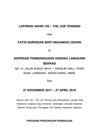 LAPORAN AKHIR ON – THE JOB TRAINING
Oleh
FATIN NURIZDIAN BINTI MAHAMAD JOHARI
Di
KOPERASI PEMBANGUNAN DAERAH LANGKAWI
BERHAD
NO. 41, JALAN BUNGA RAYA 1, MAHSURI MALL, 07000
KUAH, LANGKAWI, KEDAH DARUL AMAN.
Dari
27 NOVEMBER 2017 – 27 APRIL 2018
Laporan akhir On – The Job Training yang dikemukakan kepada Kolej
Vokasional Langkawi bagi memenuhi sebahagian daripada keperluan
Diploma Pengurusan Perniagaan dan Diploma Kemahiran Malaysia
PROGRAM PENGURUSAN PERNIAGAAN
 