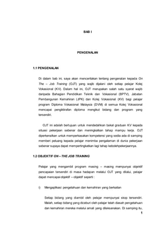 1
BAB I
PENGENALAN
1.1 PENGENALAN
Di dalam bab ini, saya akan menceritakan tentang pengenalan kepada On
The – Job Training (OJT) yang wajib dijalani oleh setiap pelajar Kolej
Vokasional (KV). Dalam hal ini, OJT merupakan salah satu syarat wajib
daripada Bahagian Pendidikan Teknik dan Vokasional (BPTV), Jabatan
Pembangunan Kemahiran (JPK) dan Kolej Vokasional (KV) bagi pelajar
program Diploma Vokasional Malaysia (DVM) di semua Kolej Vokasional
mencapai pengiktirafan diploma mengikut bidang dan program yang
tersendiri.
OJT ini adalah bertujuan untuk mendedahkan bakal graduan KV kepada
situasi pekerjaan sebenar dan meningkatkan tahap mampu kerja. OJT
diperkenalkan untuk memperkasakan kompetensi yang sedia ada di samping
memberi peluang kepada pelajar menimba pengalaman di dunia pekerjaan
sebenar supaya dapat mempertingkatkan lagi tahap kebolehpekerjaannya.
1.2 OBJEKTIF ON – THE JOB TRAINING
Pelajar yang mengambil program masing – masing mempunyai objektif
pencapaian tersendiri di masa hadapan melalui OJT yang dilalui, pelajar
dapat mencapai objektif – objektif seperti :
i) Mengaplikasi pengetahuan dan kemahiran yang berkaitan
Setiap bidang yang diambil oleh pelajar mempunyai skop tersendiri.
Malah, setiap bidang yang diceburi oleh pelajar telah diasah pengetahuan
dan kemahiran mereka melalui amali yang dilaksanakan. Di samping itu,
 