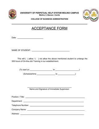UNIVERSITY OF PERPETUAL HELP SYSTEM MOLINO CAMPUS
                              Molino 3, Bacoor, Cavite

                     COLLEGE OF BUSINESS ADMINISTRATION




                      ACCEPTANCE FORM

Date: ________________________




NAME OF STUDENT: ___________________________________



      This will ( ) allow / ( ) not allow the above mentioned student to undergo the
300 hours of On-the-Job Training in our establishment.



        (To start on _____________________ to ______________________)

            (Schedule/time _________________ to ________________)




                 _________________________________________
                   Name and Signature of Immediate Supervisor:


Position / Title: _______________________________________________________

Department: ________________________________________________________

Telephone Number: __________________________________________________

Company Name: _____________________________________________________

Address: ___________________________________________________________
 