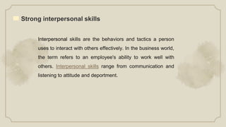 Strong interpersonal skills
Interpersonal skills are the behaviors and tactics a person
uses to interact with others effectively. In the business world,
the term refers to an employee's ability to work well with
others. Interpersonal skills range from communication and
listening to attitude and deportment.
 