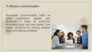 Effective communication
Successful communication helps us
better understand people and
situations. It helps us overcome
diversities, build trust and respect, and
create conditions for sharing creative
ideas and solving problems.
 