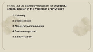5 skills that are absolutely necessary for successful
communication in the workplace or private life
1. Listening
2. Straight talking
3. Non-verbal communication
4. Stress management
5. Emotion control
 