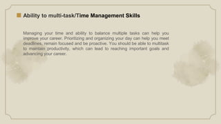 Ability to multi-task/Time Management Skills
Managing your time and ability to balance multiple tasks can help you
improve your career. Prioritizing and organizing your day can help you meet
deadlines, remain focused and be proactive. You should be able to multitask
to maintain productivity, which can lead to reaching important goals and
advancing your career.
 