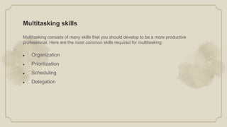 Multitasking skills
Multitasking consists of many skills that you should develop to be a more productive
professional. Here are the most common skills required for multitasking:
 Organization
 Prioritization
 Scheduling
 Delegation
 