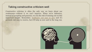 Taking constructive criticism well
Constructive criticism is often the only way we learn about our
weaknesses—without it we can’t improve. When we’re defensive,
instead of accepting and gracious, we run the risk of missing out on this
important insight. Remember, feedback’s not easy to give and it’s
certainly not easy to receive, but it’ll help us now and in the long run.
 
