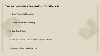1. Stop Your First Reaction
2. Listen for Understanding
3. Say Thank You
4. Ask Questions to Deconstruct the Feedback
5. Request Time to Follow Up
Tips on how to handle constructive criticisms
 