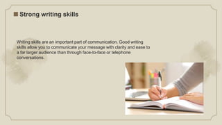 Writing skills are an important part of communication. Good writing
skills allow you to communicate your message with clarity and ease to
a far larger audience than through face-to-face or telephone
conversations.
Strong writing skills
 