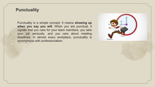 Punctuality
Punctuality is a simple concept: It means showing up
when you say you will. When you are punctual, it
signals that you care for your team members, you take
your job seriously, and you care about meeting
deadlines. In almost every workplace, punctuality is
synonymous with professionalism.
 