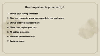 1. Shows your strong character
2. Give you chance to know more people in the workplace
3. Shows that you respect others
4. Gives time to plan your day
5. All set for a meeting
6. Easier to proceed the day
7. Reduces stress
How important is punctuality?
 