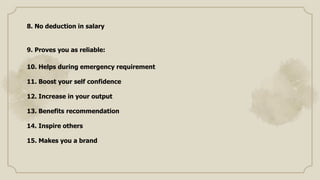 8. No deduction in salary
9. Proves you as reliable:
10. Helps during emergency requirement
11. Boost your self confidence
12. Increase in your output
13. Benefits recommendation
14. Inspire others
15. Makes you a brand
 