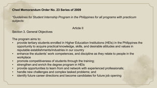 Ched Memorandum Order No. 23 Series of 2009
“Guidelines for Student Internship Program in the Philippines for all programs with practicum
subjects:
Article II
Section 3. General Objectives
The program aims to:
• provide tertiary students enrolled in Higher Education Institutions (HEIs) in the Philippines the
opportunity to acquire practical knowledge, skills, and desirable attitudes and values in
reputable establishments/industries in our country
• enhance the students’ work competences, and discipline as they relate to people in the
workplace
• promote competitiveness of students through the training;
• strengthen and enrich the degree program in HEIs
• provide opportunities to learn from and network with experienced professionals;
• handle new challenges and complex tasked problems; and
• identify future career directions and become candidates for future job opening
 
