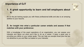 1. A great opportunity to learn and tell employers about
it:
An on the job training equips you with these professional skills and also is an amazing
addition to your resume.
2. An insight into what a particular career entails and assess if that
matches with your preference:
With a knowledge of the exact operations of an organization, you can assess your
interests and figure out what you’d like to do as a career. It goes a great way in
providing you clarity on your career goals. This can help you escape those jobs that are
not attractive to you and filter out based on your interests.
Importance of OJT
 