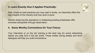 3. Learn Exactly How it Applies Practically:
Well, whatever best practices you may read in books, an internship offers the
real insights of the industry and how work is done.
Silently observing the operations or shadowing existing employees offer
immense self-growth through observation.
4. Some Worthy Connections for Your Future:
Your internship or on the job training is the best way for some networking
before you step foot in the job world. Those smiles during breaks and short
dialogues will help you build connections.
 