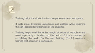 • Training helps the student to improve performance at work place.
• It adds more diversified experience and abilities while enriching
the self- acquired proficiencies of the students.
• Training helps to minimize the margin of errors at workplace and
most importantly cuts short on the period of time consumed in
completing the work. On the Job Training (O.J.T.) means a
training that occurs in a work place.
 
