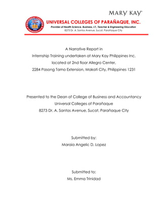 UNIVERSAL COLLEGES OF PARAÑAQUE, INC.
Provider of Health Science, Business, I.T., Teacher & Engineering Education
8273 Dr. A. Santos Avenue, Sucat, Parañaque City
A Narrative Report in
Internship Training undertaken at Mary Kay Philippines Inc.
located at 2nd floor Allegro Center,
2284 Pasong Tamo Extension, Makati City, Philippines 1231
Presented to the Dean of College of Business and Accountancy
Universal Colleges of Parañaque
8273 Dr. A. Santos Avenue, Sucat, Parañaque City
Submitted by:
Maraia Angelic D. Lopez
Submitted to:
Ms. Emma Trinidad
 