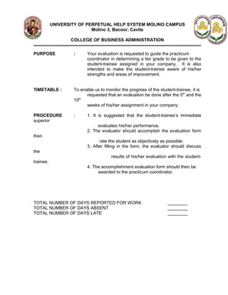UNIVERSITY OF PERPETUAL HELP SYSTEM MOLINO CAMPUS
                           Molino 3, Bacoor, Cavite

                  COLLEGE OF BUSINESS ADMINISTRATION


PURPOSE            :     Your evaluation is requested to guide the practicum
                         coordinator in determining a fair grade to be given to the
                         student-trainee assigned in your company. It is also
                         intended to make the student-trainee aware of his/her
                         strengths and areas of improvement.


TIMETABLE :        To enable us to monitor the progress of the student-trainee, it is
                         requested that an evaluation be done after the 5th and the
                      th
                   10
                         weeks of his/her assignment in your company.

PROCEDURE          :     1. It is suggested that the student-trainee’s immediate
superior
                              evaluates his/her performance.
                         2. The evaluator should accomplish the evaluation form
then
                               rate the student as objectively as possible.
                         3. After filling in the form, the evaluator should discuss
the
                                      results of his/her evaluation with the student-
trainee.
                         4. The accomplishment evaluation form should then be
                              awarded to the practicum coordinator.




TOTAL NUMBER OF DAYS REPORTED FOR WORK                             ________
TOTAL NUMBER OF DAYS ABSENT                                        ________
TOTAL NUMBER OF DAYS LATE                                          ________
 