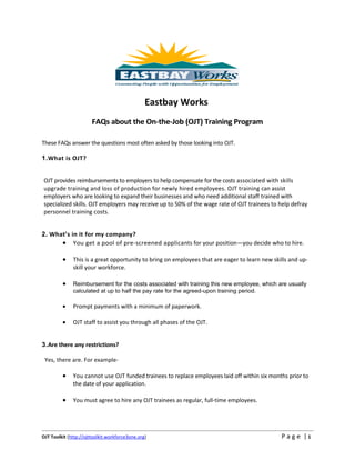 Eastbay Works
                       FAQs about the On-the-Job (OJT) Training Program

These FAQs answer the questions most often asked by those looking into OJT.

1.What is OJT?


OJT provides reimbursements to employers to help compensate for the costs associated with skills
upgrade training and loss of production for newly hired employees. OJT training can assist
employers who are looking to expand their businesses and who need additional staff trained with
specialized skills. OJT employers may receive up to 50% of the wage rate of OJT trainees to help defray
personnel training costs.


2. What’s in it for my company?
      • You get a pool of pre-screened applicants for your position—you decide who to hire.

         •    This is a great opportunity to bring on employees that are eager to learn new skills and up-
              skill your workforce.

         •    Reimbursement for the costs associated with training this new employee, which are usually
              calculated at up to half the pay rate for the agreed-upon training period.

         •    Prompt payments with a minimum of paperwork.

         •    OJT staff to assist you through all phases of the OJT.


3.Are there any restrictions?

 Yes, there are. For example-

         •    You cannot use OJT funded trainees to replace employees laid off within six months prior to
              the date of your application.

         •    You must agree to hire any OJT trainees as regular, full-time employees.




OJT Toolkit (http://ojttoolkit.workforce3one.org)                                              P a g e |1
 