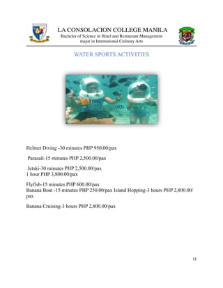 LA CONSOLACION COLLEGE MANILA
Bachelor of Science in Hotel and Restaurant Management
major in International Culinary Arts
WATER SPORTS ACTIVITIES
Helmet Diving -30 minutes PHP 950.00/pax
Parasail-15 minutes PHP 2,500.00/pax
Jetski-30 minutes PHP 2,500.00/pax 
1 hour PHP 3,800.00/pax
Flyfish-15 minutes PHP 600.00/pax 
Banana Boat -15 minutes PHP 250.00/pax Island Hopping-3 hours PHP 2,800.00/
pax
Banana Cruising-3 hours PHP 2,800.00/pax
11
 