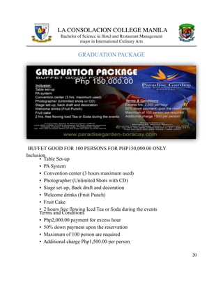 LA CONSOLACION COLLEGE MANILA
Bachelor of Science in Hotel and Restaurant Management
major in International Culinary Arts
GRADUATION PACKAGE
BUFFET GOOD FOR 100 PERSONS FOR PHP150,000.00 ONLY
Inclusion
▪ Table Set-up  
▪ PA System  
▪ Convention center (3 hours maximum used)  
▪ Photographer (Unlimited Shots with CD)  
▪ Stage set-up, Back draft and decoration  
▪ Welcome drinks (Fruit Punch)  
▪ Fruit Cake  
▪ 2 hours free flowing Iced Tea or Soda during the events  
Terms and Conditions  
▪ Php2,000.00 payment for excess hour  
▪ 50% down payment upon the reservation  
▪ Maximum of 100 person are required  
▪ Additional charge Php1,500.00 per person
20
 