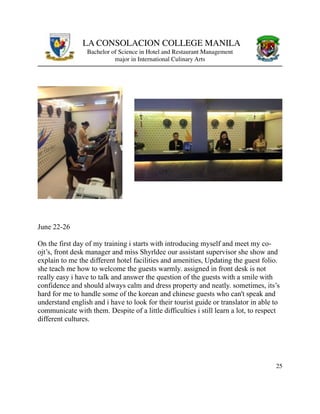 LA CONSOLACION COLLEGE MANILA
Bachelor of Science in Hotel and Restaurant Management
major in International Culinary Arts
June 22-26
On the first day of my training i starts with introducing myself and meet my co-
ojt’s, front desk manager and miss Shyrldee our assistant supervisor she show and
explain to me the different hotel facilities and amenities, Updating the guest folio.
she teach me how to welcome the guests warmly. assigned in front desk is not
really easy i have to talk and answer the question of the guests with a smile with
confidence and should always calm and dress property and neatly. sometimes, its’s
hard for me to handle some of the korean and chinese guests who can't speak and
understand english and i have to look for their tourist guide or translator in able to
communicate with them. Despite of a little difficulties i still learn a lot, to respect
different cultures.
25
 