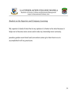 LA CONSOLACION COLLEGE MANILA
Bachelor of Science in Hotel and Restaurant Management
major in International Culinary Arts
Student on the Superior and Company Learning
My superior is kind of strict but in my opinion it is better to be strict because it
helps me to become more aware and to take my internship more seriously.
paradise garden resort hotel and convention center give their best to us to
accomplished well my practicum.
58
 