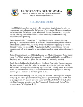 LA CONSOLACION COLLEGE MANILA
Bachelor of Science in Hotel and Restaurant Management
major in International Culinary Arts
ACKNOWLEDGEMENT
I would like to thank first my family who serve as my inspiration, who kept on
encouraging me to always make the best out of everything. My deepest gratitude
and appreciation for being with me all through the way from the very beginning
and for showing your unconditional love and unending support financially,
emotionally and spiritually.
To my institution La Consolacion College Manila, where i am continuously
growing as a Bachelor of Science in Hotel and Restaurant Management major in
International Culinary Arts. To all my professors and most especially to our On-
The-Job training supervisor Ms. Precy Katigbak, My warmest thanks for your
guidance that will help me achieve my aspirations as I go along with my journey in
life.
To the HR department, Ms. Elshie Zabay and Ms. Maribel Sacapano. To my pastry
chefs, Chef Rheia Mapisa, Chef Alexander Branzuela and Chef Raymond Monza.
for giving me a chance to explore the real world of Hospitality industry.
To all the staff of Paradise Garden Resort Hotel and Convention Center thank you
for your warm welcome, for giving me a chance to be part of your team and for
this one of a kind experience in having my On-the-Job Training which will be very
useful for me in the near future, And most especially for helping me to hone my
knowledge as I continue to strive my goals in life.
And lastly, to our almighty God, for giving me wisdom, knowledge and strength
every day, for all the graces and blessings, for the guidance and good health that
help me perform my tasks to accomplish my ON THE JOB TRAINING, For his
word that keeps on reminding me that “I can do all thing through Christ, Who
strengthen me.” (Philippians 4:13)
i
 