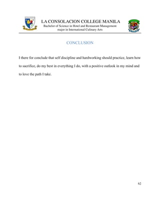 LA CONSOLACION COLLEGE MANILA
Bachelor of Science in Hotel and Restaurant Management
major in International Culinary Arts
CONCLUSION
I there for conclude that self discipline and hardworking should practice, learn how
to sacrifice, do my best in everything I do, with a positive outlook in my mind and
to love the path I take.
62
 