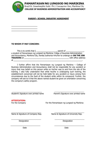 COLLEGE OF BUSINESS ADMINISTRATION AND ACCOUNTANCY



                    PARENT– SCHOOL INDUSTRY AGREEMENT


_________________________
_________________________
_________________________


                                                                  _________________


TO WHOM IT MAY CONCERN:


       This is to certify that I, ___________________, parent of _________________,
a student of Pamantasan ng Lungsod ng Marikina- Collge of Business Administration
and Accountancy, Marikina City, hereby authorize him/her to undergo an ON THE JOB
TRAINING at ___________________________________________ with office address
at __________________________________________________________________.

       I further affirm that the Pamantasan ng Lungsod ng Marikina – College of
Business Administration and Accountancy shall not be responsible for any accident or
injury that may befall on this person while on his/her way to and from the site of the
training. I also fully understand that while he/she is undergoing such training, the
establishment concerned will not be held liable for any accident or injury arising from
circumstances due to the fault of the student while within its compound. Further, the
company will see to it that the above named student be given an orientation concerning
the company’s safety program.




Student’s Signature over printed name            Parent’s Signature over printed name


ATTESTATION:
For the Company                         For the Pamantasan ng Lungsod ng Marikina:




Name & Signature of Company Rep.              Name & Signature of University Rep.


        Designation                                         Designation


             Date                                             Date
 