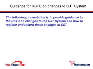 Guidance for RSTC on changes to OJT System
The following presentation is to provide guidance to
the RSTC on changes to the OJT System and how to
register and record these changes in SST.
 