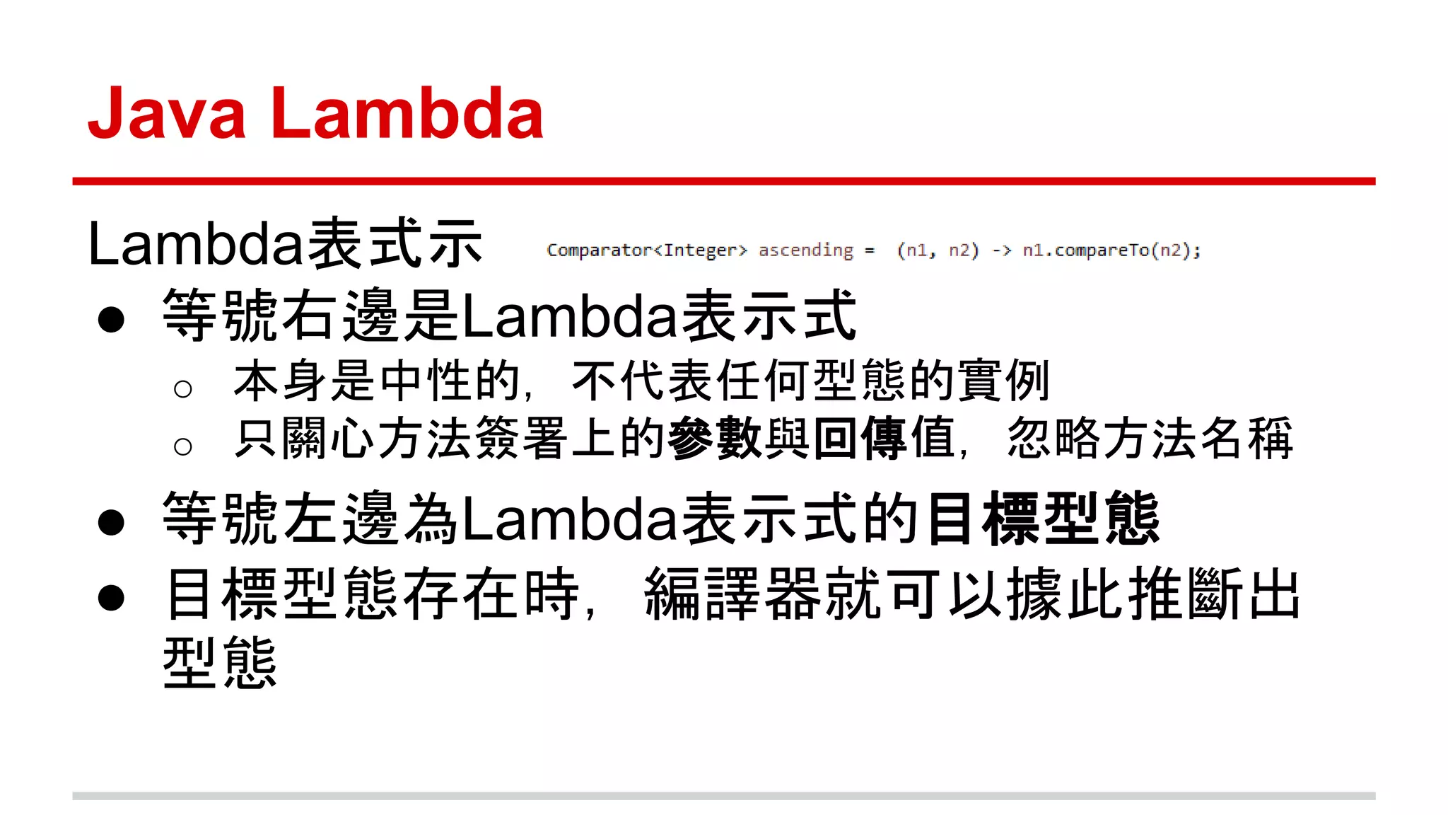 Java Lambda 
Lambda表式示 
● 等號右邊是Lambda表示式 
o 本身是中性的，不代表任何型態的實例 
o 只關心方法簽署上的參數與回傳值，忽略方法名稱 
● 等號左邊為Lambda表示式的目標型態 
● 目標型態存在時，編譯器就可以據此推斷出 
型態 
 