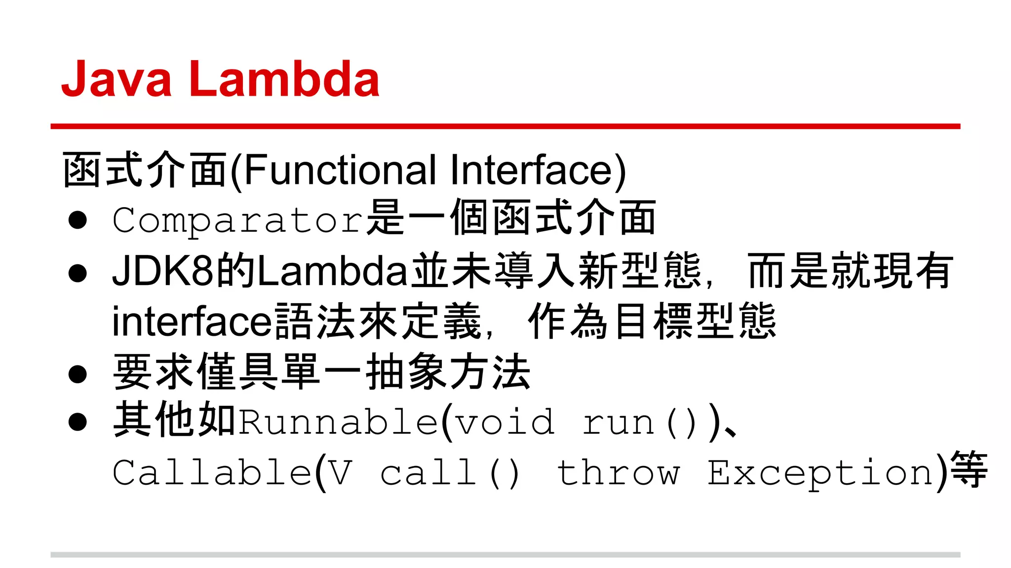Java Lambda 
函式介面(Functional Interface) 
● Comparator是一個函式介面 
● JDK8的Lambda並未導入新型態，而是就現有 
interface語法來定義，作為目標型態 
● 要求僅具單一抽象方法 
● 其他如Runnable(void run())、 
Callable(V call() throw Exception)等 
 
