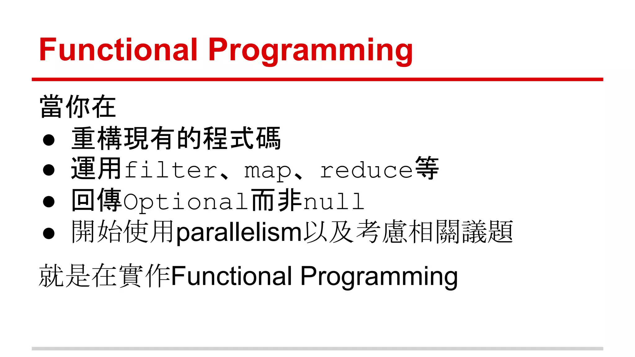 Functional Programming 
當你在 
● 重構現有的程式碼 
● 運用filter、map、reduce等 
● 回傳Optional而非null 
● 開始使用parallelism以及考慮相關議題 
就是在實作Functional Programming 
 