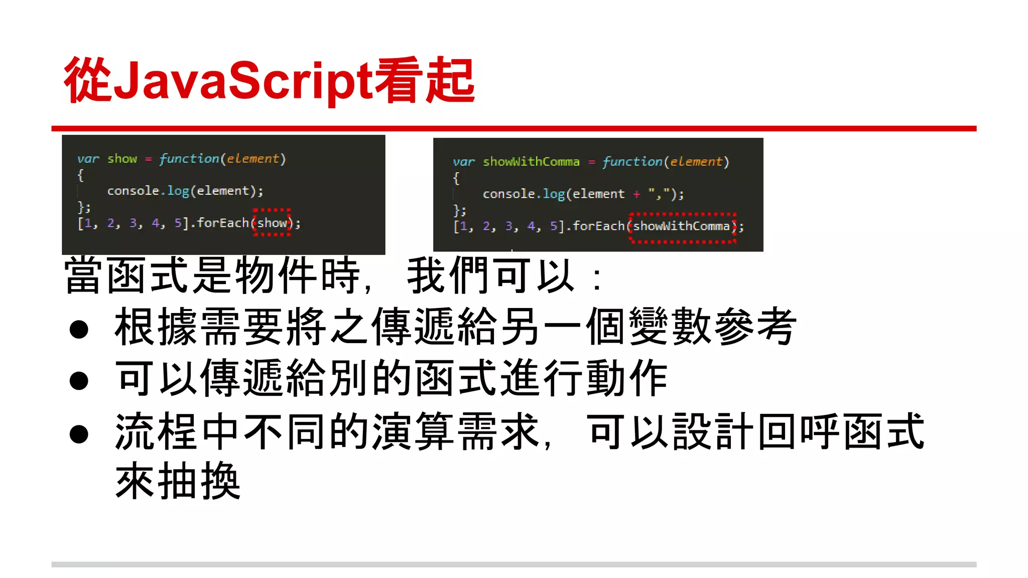 從JavaScript看起 
當函式是物件時，我們可以： 
● 根據需要將之傳遞給另一個變數參考 
● 可以傳遞給別的函式進行動作 
● 流桯中不同的演算需求，可以設計回呼函式 
來抽換 
 