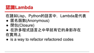 認識Lambda 
在諸如Lisp、Python的語言中，Lambda是代表 
● 匿名函數(Anonymous) 
● 閉包(Closure) 
● 在許多程式語言之中早就有它的身影存在 
在實用上 
● is a way to refactor refactored codes 
 